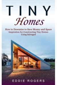 Tiny Homes: How to Downsize to Save Money and Space ( Inspiration for Constructing Tiny Homes Using Salvaged)