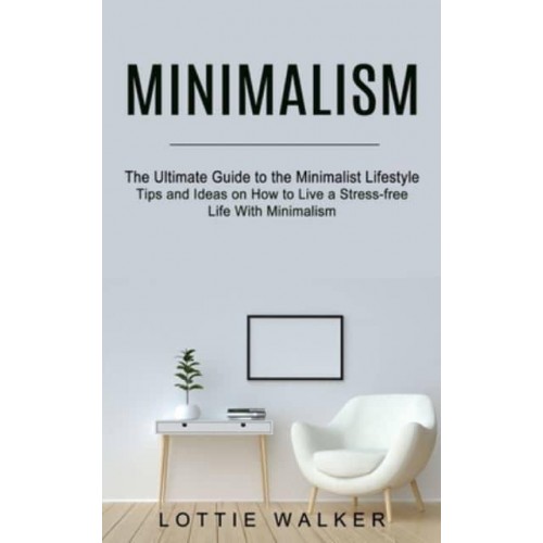 Minimalism: The Ultimate Guide to the Minimalist Lifestyle (Tips and Ideas on How to Live a Stress-free Life With Minimalism)