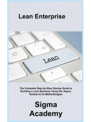Lean Enterprise: The Complete Step-by-Step Startup Guide to Building a Lean Business Using Six Sigma, Kanban & 5s Methodologies