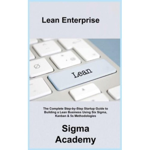 Lean Enterprise: The Complete Step-by-Step Startup Guide to Building a Lean Business Using Six Sigma, Kanban & 5s Methodologies