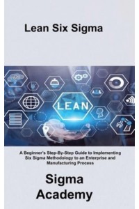 Lean Six Sigma: A Beginner's Step-By-Step Guide to Implementing Six Sigma Methodology to an Enterprise and Manufacturing Process