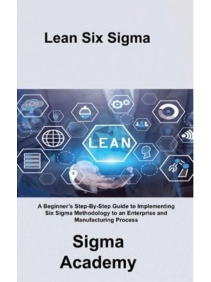 Lean Six Sigma: A Beginner's Step-By-Step Guide to Implementing Six Sigma Methodology to an Enterprise and Manufacturing Process