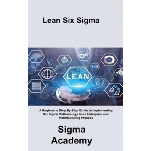 Lean Six Sigma: A Beginner's Step-By-Step Guide to Implementing Six Sigma Methodology to an Enterprise and Manufacturing Process