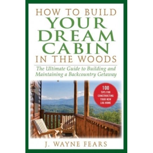 How to Build Your Dream Cabin in the Woods The Ultimate Guide to Building and Maintaining a Backcountry Getaway
