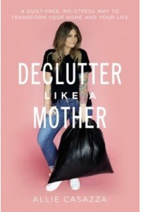Declutter Like a Mother A Guilt-Free, No-Stress Way to Transform Your Home and Your Life