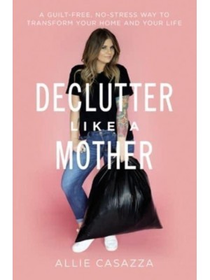 Declutter Like a Mother A Guilt-Free, No-Stress Way to Transform Your Home and Your Life