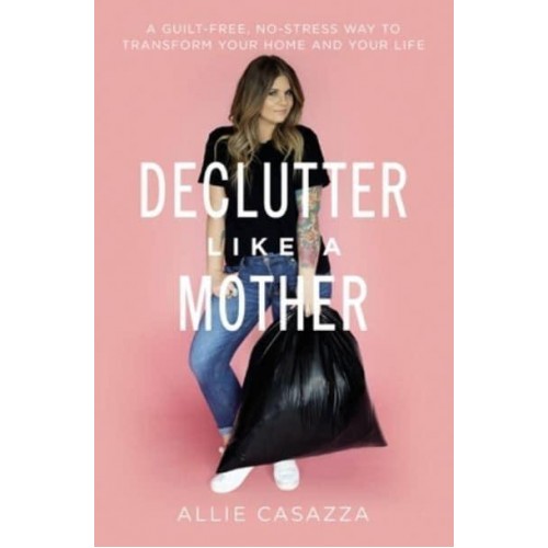 Declutter Like a Mother A Guilt-Free, No-Stress Way to Transform Your Home and Your Life