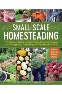 Small-Scale Homesteading A Sustainable Guide to Gardening, Keeping Chickens, Maple Sugaring, Preserving the Harvest, and More