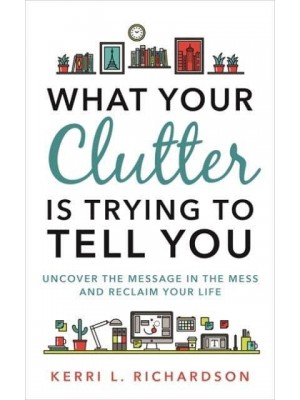 What Your Clutter Is Trying to Tell You Uncover the Message in the Mess and Reclaim Your Life