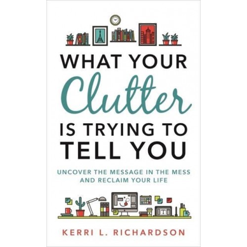 What Your Clutter Is Trying to Tell You Uncover the Message in the Mess and Reclaim Your Life