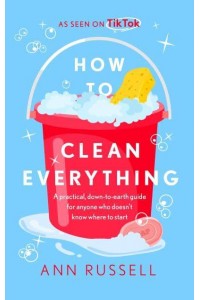 How to Clean Everything A Practical, Down to Earth Guide for Anyone Who Doesn't Know Where to Start
