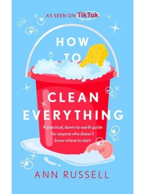 How to Clean Everything A Practical, Down to Earth Guide for Anyone Who Doesn't Know Where to Start