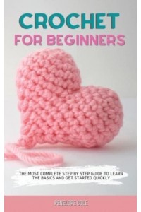 CROCHET FOR BEGINNERS: THE MOST COMPLETE STEP BY STEP GUIDE TO LEARN THE BASICS AND GET STARTED QUICKLY