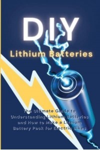 DIY Lithium Batteries: The Ultimate Guide to Understanding Lithium Batteries and How to Make a Lithium Battery Pack for Electric Bikes