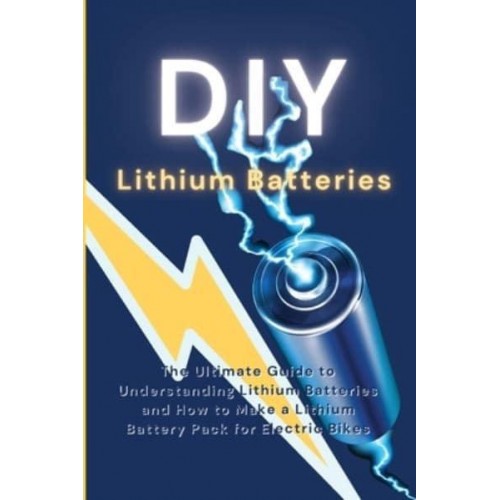 DIY Lithium Batteries: The Ultimate Guide to Understanding Lithium Batteries and How to Make a Lithium Battery Pack for Electric Bikes