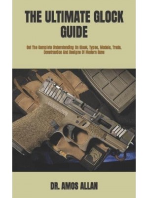 THE ULTIMATE GLOCK GUIDE : Get The Complete Understanding On Glock, Types, Models, Trade, Construction And Designs Of Modern Guns