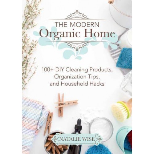 The Modern Organic Home 100+ DIY Cleaning Products, Organization Tips, and Household Hacks