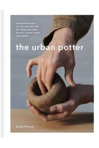 The Urban Potter A Modern Guide to the Ancient Art of Hand-Building Bowls, Plates, Pots and More
