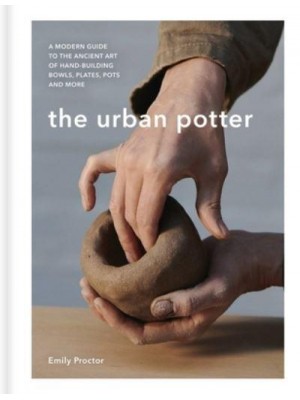 The Urban Potter A Modern Guide to the Ancient Art of Hand-Building Bowls, Plates, Pots and More