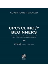 The Art of Upcycling Creative Ways to Make Something Beautiful Out of Trash, Thrifted Finds and Everyday Recyclables