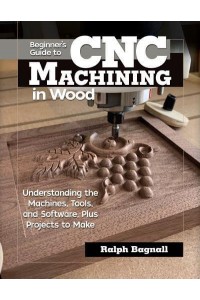 Beginner's Guide to CNC Machining in Wood Understaning the Machines, Tools, and Software, Plus Projects to Make