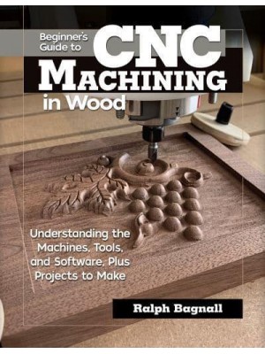 Beginner's Guide to CNC Machining in Wood Understaning the Machines, Tools, and Software, Plus Projects to Make