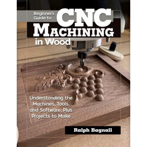 Beginner's Guide to CNC Machining in Wood Understaning the Machines, Tools, and Software, Plus Projects to Make