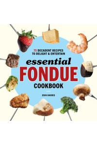 Essential Fondue Cookbook 75 Decadent Recipes to Delight and Entertain