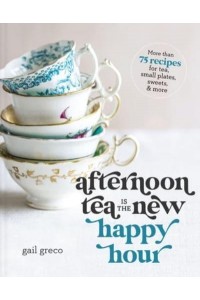 Afternoon Tea Is the New Happy Hour More Than 75 Recipes for Tea, Small Plates, Sweets & More