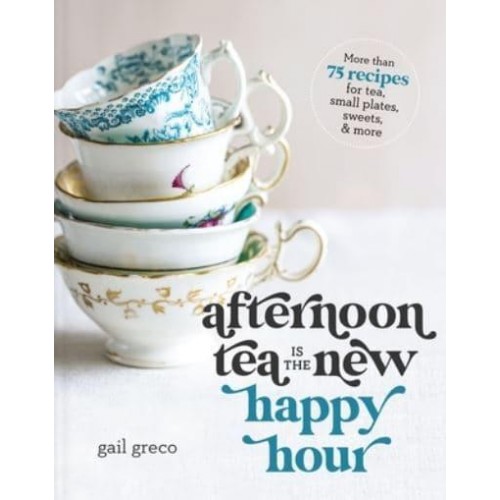 Afternoon Tea Is the New Happy Hour More Than 75 Recipes for Tea, Small Plates, Sweets & More