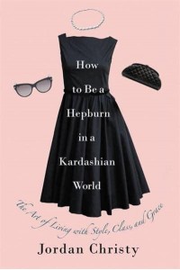 How to Be a Hepburn in a Kardashian World The Art of Living With Style, Class, and Grace