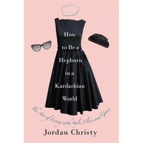 How to Be a Hepburn in a Kardashian World The Art of Living With Style, Class, and Grace