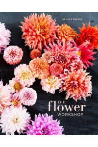 The Flower Workshop Lessons in Arranging Blooms, Branches, Fruits, and Foraged Materials