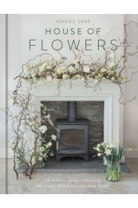 House of Flowers 30 Floristry Projects to Bring the Magic of Flowers Into Your Home