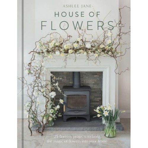 House of Flowers 30 Floristry Projects to Bring the Magic of Flowers Into Your Home