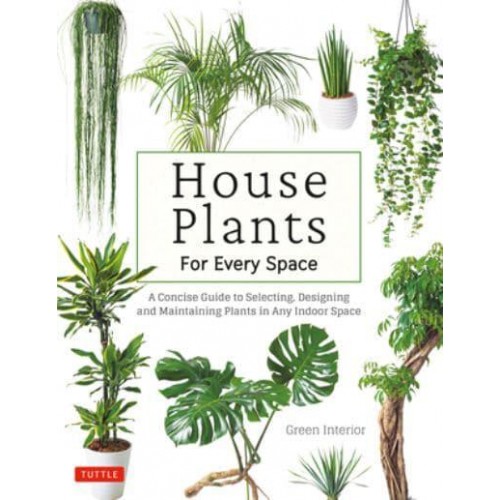 House Plants for Every Space A Concise Guide to Selecting, Designing and Maintaining Plants in Any Indoor Space