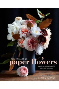 The Fine Art of Paper Flowers A Guide to Making Beautiful and Lifelike Botanicals
