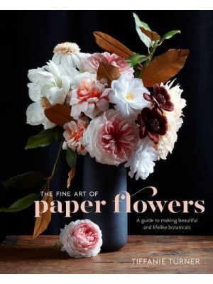 The Fine Art of Paper Flowers A Guide to Making Beautiful and Lifelike Botanicals