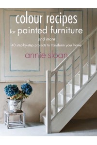 Colour Recipes for Painted Furniture and More 40 Step-by-Step Projects to Transform Your Home