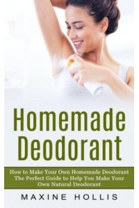 Homemade Deodorant: How to Make Your Own Homemade Deodorant (The Perfect Guide to Help You Make Your Own Natural Deodorant)