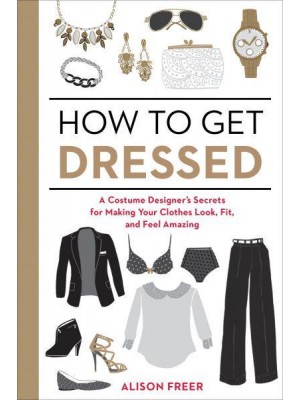 How to Get Dressed A Costume Designer's Secrets for Making Your Clothes Look, Fit, and Feel Amazing