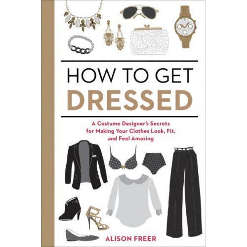 How to Get Dressed A Costume Designer's Secrets for Making Your Clothes Look, Fit, and Feel Amazing