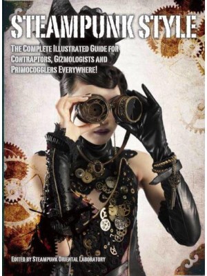 Steampunk Style The Complete Illustrated Guide for Contraptors, Gizmologists and Primocogglers Everywhere!