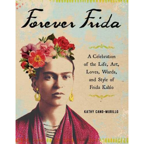 Forever Frida A Celebration of the Life, Art, Loves, Words, and Style of Frida Kahlo