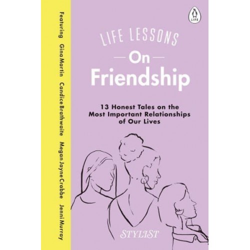 Life Lessons on Friendship 13 Honest Tales of the Most Important Relationships of Our Lives