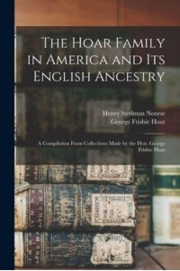 The Hoar Family in America and Its English Ancestry A Compilation From Collections Made by the Hon. George Frisbie Hoar