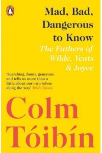 Mad, Bad, Dangerous to Know The Fathers of Wilde, Yeats and Joyce