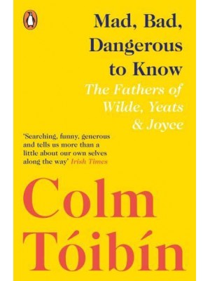 Mad, Bad, Dangerous to Know The Fathers of Wilde, Yeats and Joyce