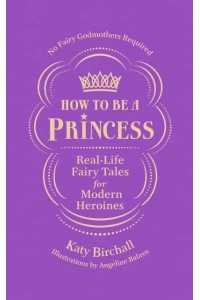 How to Be a Princess Real-Life Fairy Tales for Modern Heroines