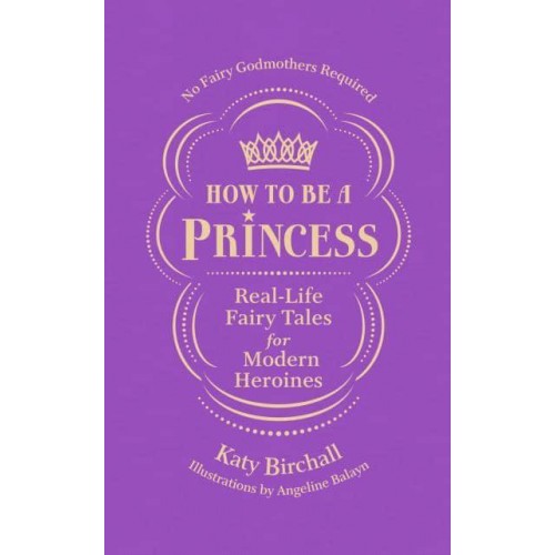 How to Be a Princess Real-Life Fairy Tales for Modern Heroines